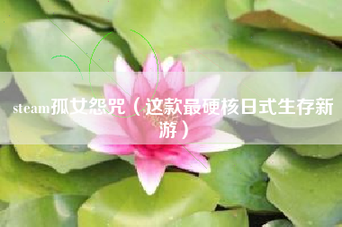 steam孤女怨咒（这款最硬核日式生存新游）