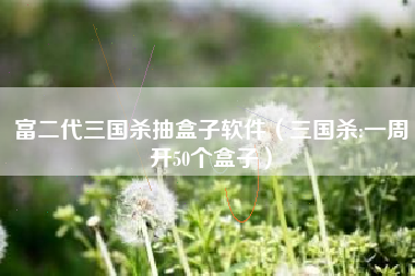 富二代三国杀抽盒子软件（三国杀:一周开50个盒子）