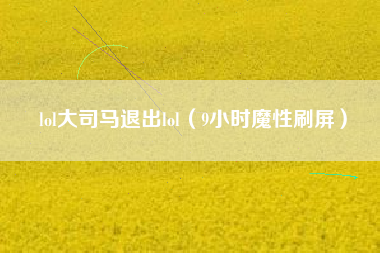 lol大司马退出lol（9小时魔性刷屏）
