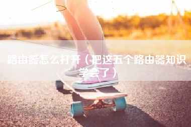 路由器怎么打开（把这五个路由器知识学会了）