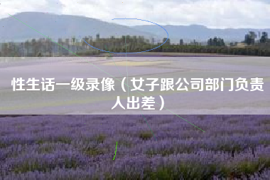 性生话一级录像（女子跟公司部门负责人出差）