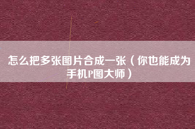 怎么把多张图片合成一张（你也能成为手机P图大师）