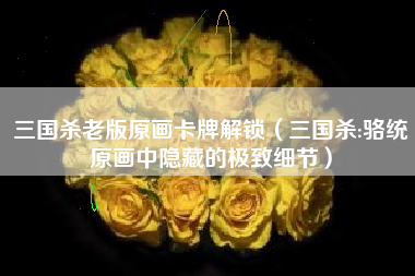 三国杀老版原画卡牌解锁（三国杀:骆统原画中隐藏的极致细节）