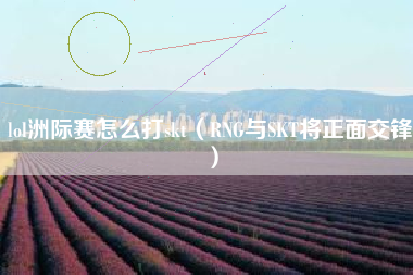 lol洲际赛怎么打skt（RNG与SKT将正面交锋）
