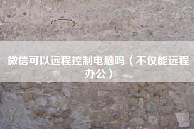 微信可以远程控制电脑吗（不仅能远程办公）