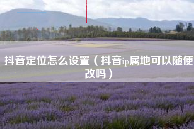 抖音定位怎么设置（抖音ip属地可以随便改吗）