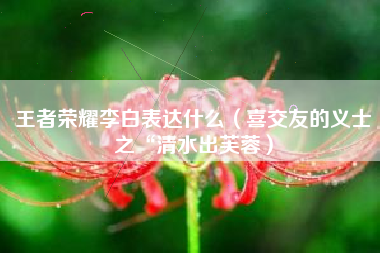 王者荣耀李白表达什么（喜交友的义士之“清水出芙蓉）