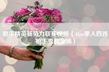 和平精英新势力联赛视频（Alan单人四连枪王秀翻全场）