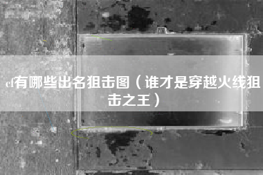 cf有哪些出名狙击图（谁才是穿越火线狙击之王）