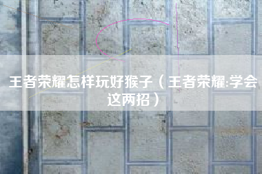 王者荣耀怎样玩好猴子（王者荣耀:学会这两招）