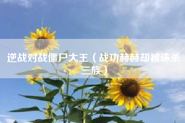 逆战对战僵尸大王（战功赫赫却被诛杀三族）