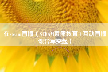 在steam直播（STEAM素质教育+互动直播课异军突起）
