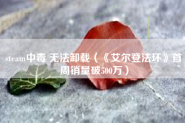 steam中毒 无法卸载（《艾尔登法环》首周销量破500万）