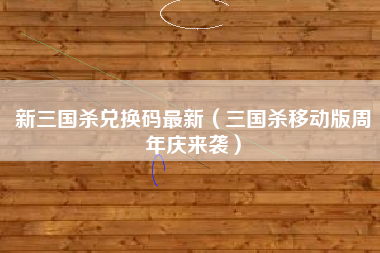 新三国杀兑换码最新（三国杀移动版周年庆来袭）