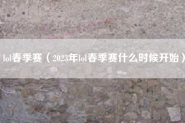 lol春季赛（2023年lol春季赛什么时候开始）