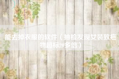 能去掉衣服的软件（抽检发现女装致癌物超标20多倍）