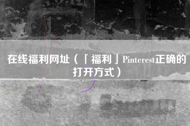 在线福利网址（「福利」Pinterest正确的打开方式）