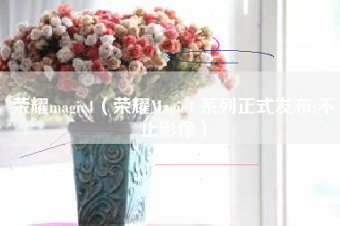 荣耀magic4（荣耀Magic4 系列正式发布:不止影像）