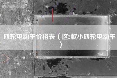 四轮电动车价格表（这2款小四轮电动车）