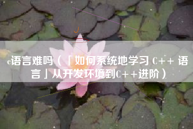 c语言难吗（「如何系统地学习 C++ 语言」从开发环境到C++进阶）