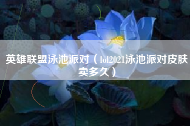 英雄联盟泳池派对（lol2021泳池派对皮肤卖多久）