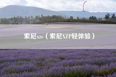 索尼xzs(索尼XZP轻体验) 索尼xzs(索尼XZP轻体验)