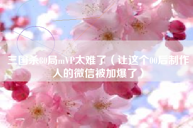 三国杀80局mVP太难了（让这个00后制作人的微信被加爆了）