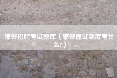 辅警招聘考试题库（辅警面试到底考什么?）