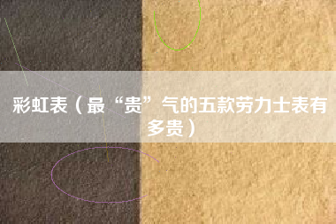 彩虹表（最“贵”气的五款劳力士表有多贵）