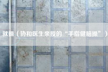 就操（协和医生亲授的“手指健脑操”）