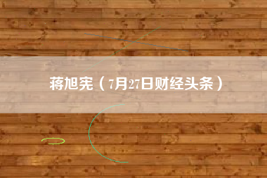 蒋旭宪（7月27日财经头条）