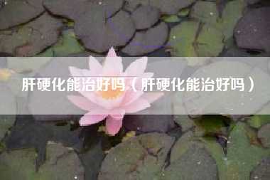 肝硬化能治好吗（肝硬化能治好吗）