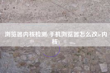 浏览器内核检测(手机浏览器怎么改ie内核)