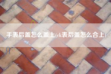 手表后盖怎么盖上(ck表后盖怎么合上)