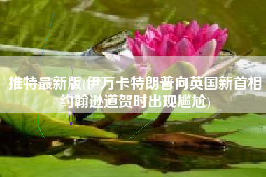 推特最新版(伊万卡特朗普向英国新首相约翰逊道贺时出现尴尬)