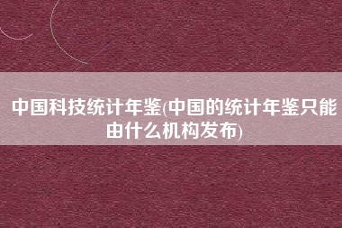 中国科技统计年鉴(中国的统计年鉴只能由什么机构发布)
