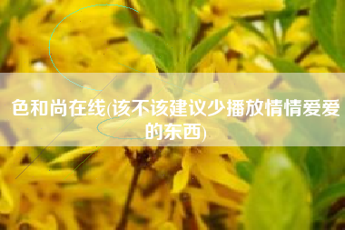 色和尚在线(该不该建议少播放情情爱爱的东西)