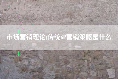 市场营销理论(传统6P营销策略是什么)
