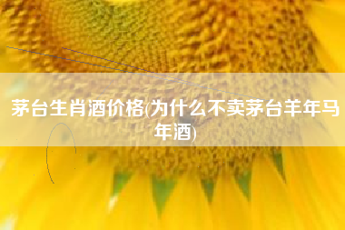 茅台生肖酒价格(为什么不卖茅台羊年马年酒)