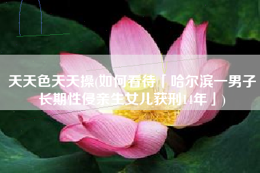 天天色天天操(如何看待「哈尔滨一男子长期性侵亲生女儿获刑14年」)