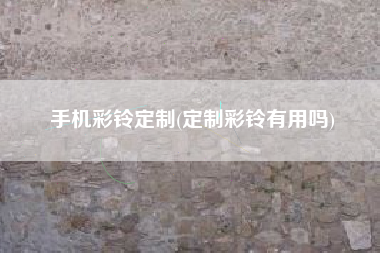 手机彩铃定制(定制彩铃有用吗)