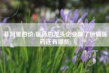 菲阿里四价(医药的龙头企业除了恒瑞医药还有哪些)