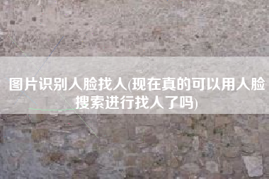 图片识别人脸找人(现在真的可以用人脸搜索进行找人了吗)