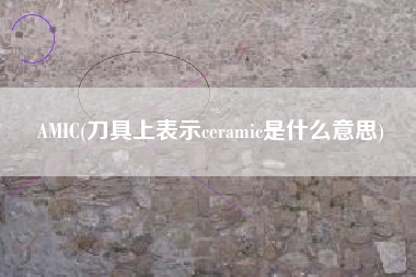 AMIC(刀具上表示ceramic是什么意思)