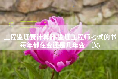 工程监理费计算器(监理工程师考试的书每年都在变还是几年变一次)
