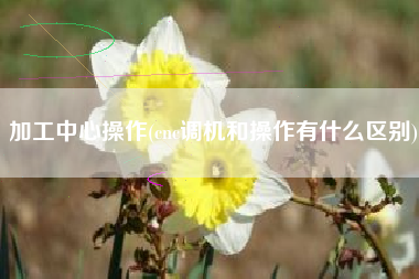 加工中心操作(cnc调机和操作有什么区别)