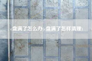 c盘满了怎么办(c盘满了怎样清理)