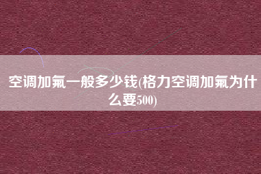 空调加氟一般多少钱(格力空调加氟为什么要500)