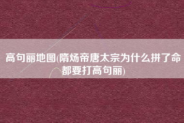 高句丽地图(隋炀帝唐太宗为什么拼了命都要打高句丽)