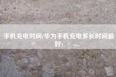 手机充电时间(华为手机充电多长时间最好)